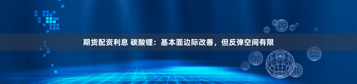期货配资利息 碳酸锂：基本面边际改善，但反弹空间有限