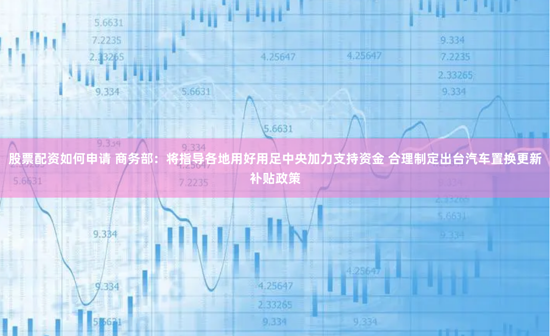 股票配资如何申请 商务部：将指导各地用好用足中央加力支持资金 合理制定出台汽车置换更新补贴政策