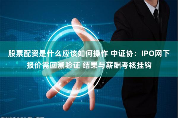 股票配资是什么应该如何操作 中证协：IPO网下报价需回溯验证 结果与薪酬考核挂钩