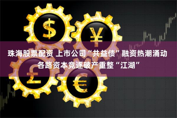 珠海股票配资 上市公司“共益债”融资热潮涌动 各路资本竞逐破产重整“江湖”