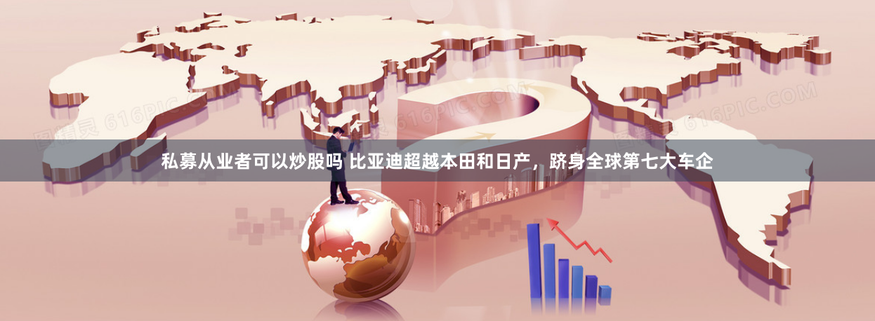 私募从业者可以炒股吗 比亚迪超越本田和日产，跻身全球第七大车企