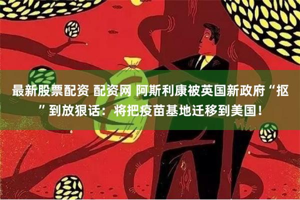 最新股票配资 配资网 阿斯利康被英国新政府“抠”到放狠话：将把疫苗基地迁移到美国！