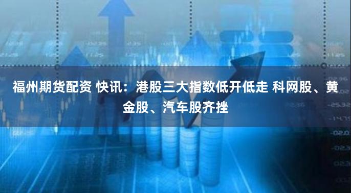 福州期货配资 快讯：港股三大指数低开低走 科网股、黄金股、汽车股齐挫