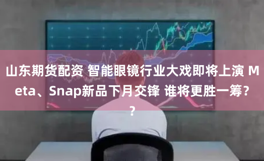 山东期货配资 智能眼镜行业大戏即将上演 Meta、Snap新品下月交锋 谁将更胜一筹？