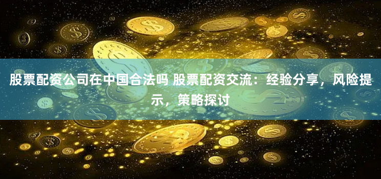 股票配资公司在中国合法吗 股票配资交流：经验分享，风险提示，策略探讨
