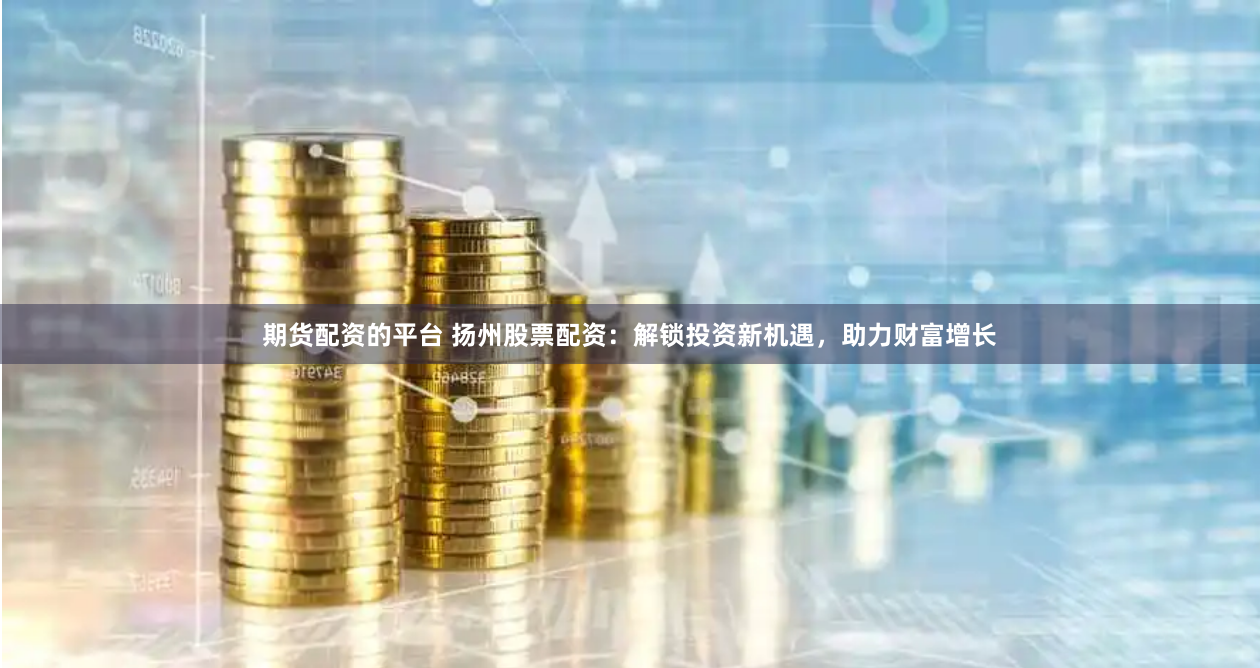期货配资的平台 扬州股票配资：解锁投资新机遇，助力财富增长