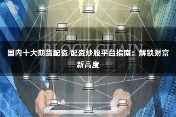 国内十大期货配资 配资炒股平台指南：解锁财富新高度
