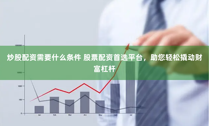 炒股配资需要什么条件 股票配资首选平台，助您轻松撬动财富杠杆
