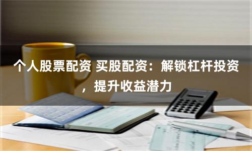 个人股票配资 买股配资：解锁杠杆投资，提升收益潜力