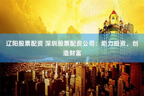 辽阳股票配资 深圳股票配资公司：助力投资，创造财富