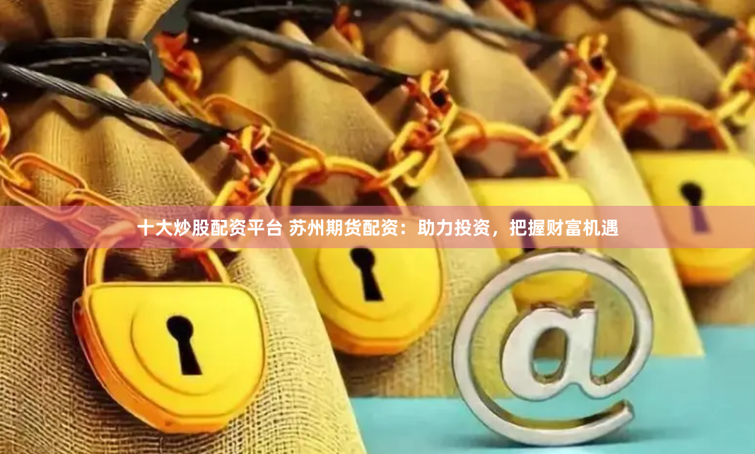 十大炒股配资平台 苏州期货配资：助力投资，把握财富机遇